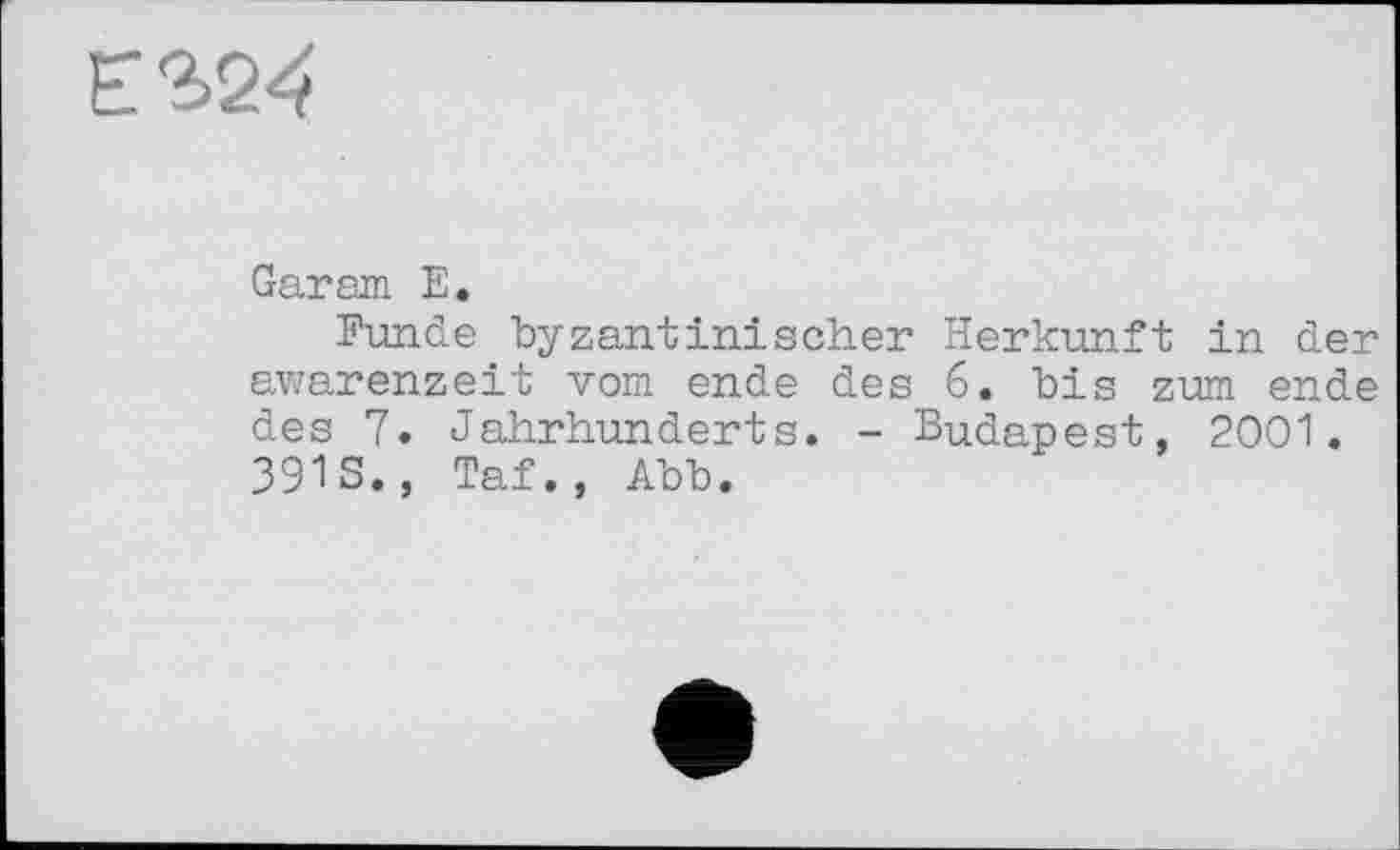 ﻿Є 324
Gar am E.
Funde byzantinischer Herkunft in der awarenzeit vom ende des 6. bis zum ende des 7. Jahrhunderts. - Budapest, 2001. 391S., Taf., Abb.